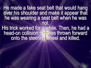 He made a fake seat belt that would hang
 over his shoulder and make it appear that
 he was wearing a seat belt when he was
                     not.
His trick worked for a while. Then, he had a
 head-on collision. He was thrown forward
     onto the steering wheel and killed.
 