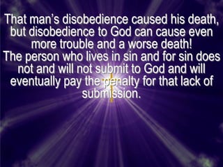That man’s disobedience caused his death,
 but disobedience to God can cause even
     more trouble and a worse death!
The person who lives in sin and for sin does
  not and will not submit to God and will
 eventually pay the penalty for that lack of
                submission.
 