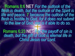 Romans 8:6 NET For the outlook of the
flesh is death, but the outlook of the Spirit is
life and peace, 7 because the outlook of the
flesh is hostile to God, for it does not submit
   to the law of God, nor is it able to do so.
 Romans 6:23 NET For the payoff of sin is
 death, but the gift of God is eternal life in
          Christ Jesus our Lord.
 