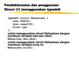 Pendeklarasian dan penggunaan Struct (1) (menggunakan  typedef ) typedef struct Mahasiswa { char NIM[8]; char nama[50]; float ipk; }; untuk menggunakan struct Mahasiswa dengan membuat variabel mhs dan mhs2 Mahasiswa mhs,mhs2; untuk menggunakan struct Mahasiswa dengan membuat variabel array m; Mahasiswa m[100]; 