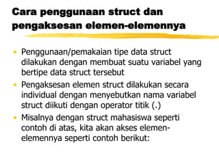 Cara penggunaan struct dan pengaksesan elemen-elemennya Penggunaan/pemakaian tipe data struct dilakukan dengan membuat suatu variabel yang bertipe data struct tersebut Pengaksesan elemen struct dilakukan secara individual dengan menyebutkan nama variabel struct diikuti dengan operator titik (.) Misalnya dengan struct mahasiswa seperti contoh di atas, kita akan akses elemen-elemennya seperti contoh berikut: 