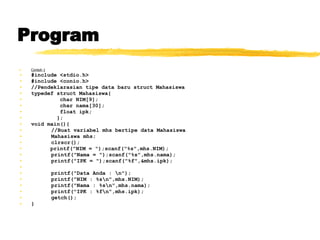 Program Contoh 1 #include <stdio.h> #include <conio.h> //Pendeklarasian tipe data baru struct Mahasiswa typedef struct Mahasiswa{ char NIM[9]; char nama[30]; float ipk; }; void main(){ //Buat variabel mhs bertipe data Mahasiswa Mahasiswa mhs; clrscr(); printf(&quot;NIM = &quot;);scanf(&quot;%s&quot;,mhs.NIM); printf(&quot;Nama = &quot;);scanf(&quot;%s&quot;,mhs.nama); printf(&quot;IPK = &quot;);scanf(&quot;%f&quot;,&mhs.ipk); printf(&quot;Data Anda : \n&quot;); printf(&quot;NIM : %s\n&quot;,mhs.NIM);  printf(&quot;Nama : %s\n&quot;,mhs.nama); printf(&quot;IPK : %f\n&quot;,mhs.ipk); getch(); } 