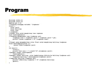 Program #include <stdio.h> #include <conio.h> #define phi 3.14 //langsung dianggap variabel 'lingkaran' struct { float jari2; float keliling; float luas; } lingkaran; //fungsi void untuk menghitung luas ingkaran void luasLingkaran(){ //langsung menggunakan luas lingkaran asli lingkaran.luas = lingkaran.jari2 * lingkaran.jari2 * phi; printf(&quot;\nLuas lingkaran = %f&quot;,lingkaran.luas); } //fungsi yang mengembalikan nilai float untuk menghitung keliling lingkaran float kelLingkaran(float j){ return 2*phi*lingkaran.jari2; } int main(){ clrscr(); printf(&quot;Jari-jari = &quot;);scanf(&quot;%f&quot;,&lingkaran.jari2); //panggil fungsi luasLingkaran luasLingkaran(); //panggil fungsi keliling, nilai kembaliannya dikirim ke keliling lingkaran asli lingkaran.keliling = kelLingkaran(lingkaran.jari2); //tampilkan keliling lingkaran asli printf(&quot;\nKeliling lingkaran = %f&quot;,lingkaran.keliling); getch(); } 