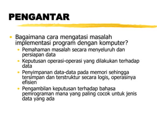 PENGANTAR Bagaimana cara mengatasi masalah implementasi program dengan komputer? Pemahaman masalah secara menyeluruh dan persiapan data Keputusan operasi-operasi yang dilakukan terhadap data Penyimpanan data-data pada memori sehingga tersimpan dan terstruktur secara logis, operasinya efisien Pengambilan keputusan terhadap bahasa pemrograman mana yang paling cocok untuk jenis data yang ada  