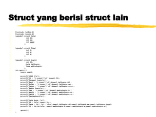 Struct yang berisi struct lain   #include <stdio.h> #include <conio.h> typedef struct Date{ int dd; int mm; int yyyy; }; typedef struct Time{ int h; int m; int s; }; typedef struct Login{ int ID; Date tglLogin; Time waktuLogin; }; int main(){ Login user1; printf(&quot;USER 1\n&quot;); printf(&quot;ID : &quot;);scanf(&quot;%d&quot;,&user1.ID); printf(&quot;Tanggal Login\n&quot;); printf(&quot;Hari : &quot;);scanf(&quot;%d&quot;,&user1.tglLogin.dd); printf(&quot;Bulan : &quot;);scanf(&quot;%d&quot;,&user1.tglLogin.mm); printf(&quot;Tahun : &quot;);scanf(&quot;%d&quot;,&user1.tglLogin.yyyy);  printf(&quot;Waktu Login\n&quot;); printf(&quot;Jam : &quot;);scanf(&quot;%d&quot;,&user1.waktuLogin.h); printf(&quot;Menit : &quot;);scanf(&quot;%d&quot;,&user1.waktuLogin.m); printf(&quot;Detik : &quot;);scanf(&quot;%d&quot;,&user1.waktuLogin.s);  printf(&quot;Terimakasih\n&quot;); printf(&quot;Data Anda :\n&quot;); printf(&quot;ID : %d\n&quot;,user1.ID); printf(&quot;Date : %d - %d - %d\n&quot;,user1.tglLogin.dd,user1.tglLogin.mm,user1.tglLogin.yyyy); printf(&quot;ID : %d:%d:%d\n&quot;,user1.waktuLogin.h,user1.waktuLogin.m,user1.waktuLogin.s); getch(); } 