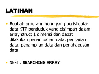 LATIHAN Buatlah program menu yang berisi data-data KTP penduduk yang disimpan dalam array struct 1 dimensi dan dapat dilakukan penambahan data, pencarian data, penampilan data dan penghapusan data.   NEXT :  SEARCHING ARRAY 