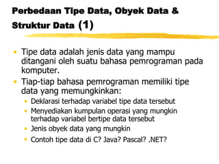 Perbedaan Tipe Data, Obyek Data & Struktur Data  (1) Tipe data adalah jenis data yang mampu ditangani oleh suatu bahasa pemrograman pada komputer. Tiap-tiap bahasa pemrograman memiliki tipe data yang memungkinkan:  Deklarasi terhadap variabel tipe data tersebut Menyediakan kumpulan operasi yang mungkin terhadap variabel bertipe data tersebut Jenis obyek data yang mungkin Contoh tipe data di C? Java? Pascal? .NET?   