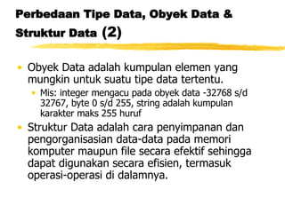 Perbedaan Tipe Data, Obyek Data & Struktur Data  (2) Obyek Data adalah kumpulan elemen yang mungkin untuk suatu tipe data tertentu.  Mis: integer mengacu pada obyek data -32768 s/d 32767, byte 0 s/d 255, string adalah kumpulan karakter maks 255 huruf Struktur Data adalah cara penyimpanan dan pengorganisasian data-data pada memori komputer maupun file secara efektif sehingga dapat digunakan secara efisien, termasuk operasi-operasi di dalamnya. 