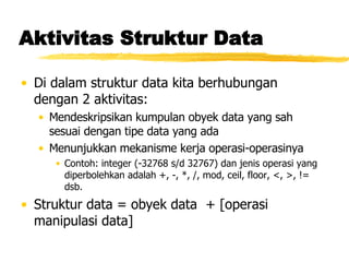 Aktivitas Struktur Data Di dalam struktur data kita berhubungan dengan 2 aktivitas: Mendeskripsikan kumpulan obyek data yang sah sesuai dengan tipe data yang ada Menunjukkan mekanisme kerja operasi-operasinya Contoh: integer (-32768 s/d 32767) dan jenis operasi yang diperbolehkan adalah +, -, *, /, mod, ceil, floor, <, >, != dsb. Struktur data = obyek data  + [operasi manipulasi data] 