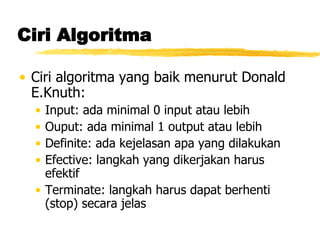 Ciri Algoritma Ciri algoritma yang baik menurut Donald E.Knuth: Input: ada minimal 0 input atau lebih Ouput: ada minimal 1 output atau lebih Definite: ada kejelasan apa yang dilakukan Efective: langkah yang dikerjakan harus efektif Terminate: langkah harus dapat berhenti (stop) secara jelas  