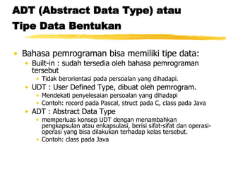 ADT (Abstract Data Type) atau Tipe Data Bentukan   Bahasa pemrograman bisa memiliki tipe data: Built-in : sudah tersedia oleh bahasa pemrograman tersebut Tidak berorientasi pada persoalan yang dihadapi. UDT : User Defined Type, dibuat oleh pemrogram. Mendekati penyelesaian persoalan yang dihadapi Contoh: record pada Pascal, struct pada C, class pada Java ADT : Abstract Data Type  memperluas konsep UDT dengan menambahkan pengkapsulan atau enkapsulasi, berisi sifat-sifat dan operasi-operasi yang bisa dilakukan terhadap kelas tersebut. Contoh: class pada Java 