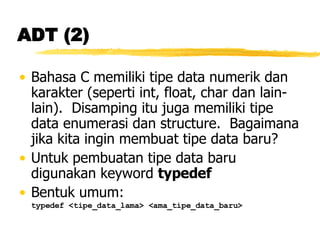 ADT (2) Bahasa C memiliki tipe data numerik dan karakter (seperti int, float, char dan lain-lain).  Disamping itu juga memiliki tipe data enumerasi dan structure.  Bagaimana jika kita ingin membuat tipe data baru? Untuk pembuatan tipe data baru digunakan keyword  typedef Bentuk umum: typedef <tipe_data_lama> <ama_tipe_data_baru> 