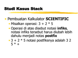 Studi Kasus Stack Pembuatan Kalkulator  SCIENTIFIC Misalkan operasi: 3 + 2 * 5 Operasi di atas disebut notasi  infiks , notasi infiks tersebut harus diubah lebih dahulu menjadi notas  postfix 3 + 2 * 5 notasi postfiksnya adalah 3 2 5 * + 