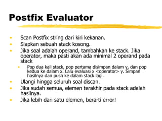 Postfix Evaluator Scan Postfix string dari kiri kekanan.  Siapkan sebuah stack kosong.  Jika soal adalah operand, tambahkan ke stack. Jika operator, maka pasti akan ada minimal 2 operand pada stack Pop dua kali stack, pop pertama disimpan dalam y, dan pop kedua ke dalam x. Lalu evaluasi x <operator> y. Simpan hasilnya dan push ke dalam stack lagi. Ulangi hingga seluruh soal discan.  Jika sudah semua, elemen terakhir pada stack adalah hasilnya.  Jika lebih dari satu elemen, berarti error! 