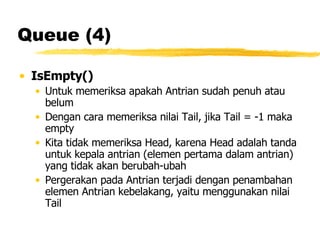 Queue (4) IsEmpty() Untuk memeriksa apakah Antrian sudah penuh atau belum Dengan cara memeriksa nilai Tail, jika Tail = -1 maka empty Kita tidak memeriksa Head, karena Head adalah tanda untuk kepala antrian (elemen pertama dalam antrian) yang tidak akan berubah-ubah Pergerakan pada Antrian terjadi dengan penambahan elemen Antrian kebelakang, yaitu menggunakan nilai Tail 