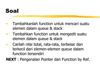 Soal Tambahkanlah function untuk mencari suatu elemen dalam queue & stack Tambahkan function untuk mengedit suatu elemen dalam queue & stack Carilah nilai total, rata-rata, terbesar dan terkecil dari elemen-elemen queue dalam function tersendiri NEXT  : Pengenalan Pointer dan Function by Ref. 