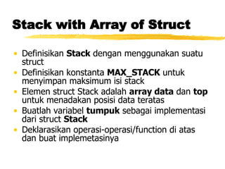 Stack with Array of Struct Definisikan  Stack  dengan menggunakan suatu struct Definisikan konstanta  MAX_STACK  untuk menyimpan maksimum isi stack Elemen struct Stack adalah  array data  dan  top  untuk menadakan posisi data teratas Buatlah variabel  tumpuk  sebagai implementasi dari struct  Stack Deklarasikan operasi-operasi/function di atas dan buat implemetasinya 