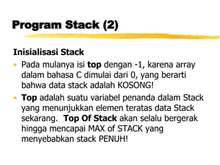 Program Stack (2) Inisialisasi Stack Pada mulanya isi  top  dengan -1, karena array dalam bahasa C dimulai dari 0, yang berarti bahwa data stack adalah KOSONG! Top  adalah suatu variabel penanda dalam Stack yang menunjukkan elemen teratas data Stack sekarang.  Top Of Stack  akan selalu bergerak hingga mencapai MAX of STACK yang menyebabkan stack PENUH! 