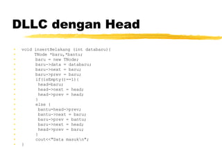 DLLC dengan Head void insertBelakang (int databaru){ TNode *baru,*bantu; baru = new TNode; baru->data = databaru; baru->next = baru; baru->prev = baru; if(isEmpty()==1){   head=baru;   head->next = head;   head->prev = head; } else {   bantu=head->prev;   bantu->next = baru;   baru->prev = bantu;   baru->next = head;   head->prev = baru; } cout<<&quot;Data masuk\n&quot;; }   