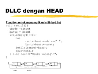 DLLC dengan HEAD Function untuk menampilkan isi linked list void tampil(){ TNode *bantu; bantu = head; if(isEmpty()==0){ do{ cout<<bantu->data<<&quot; &quot;; bantu=bantu->next; }while(bantu!=head); cout<<endl; } else cout<<&quot;Masih kosong\n&quot;; }   