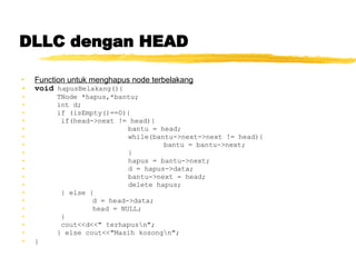 DLLC dengan HEAD Function untuk menghapus node terbelakang void  hapusBelakang(){ TNode *hapus,*bantu; int d; if (isEmpty()==0){   if(head->next != head){ bantu = head; while(bantu->next->next != head){ bantu = bantu->next; } hapus = bantu->next; d = hapus->data; bantu->next = head; delete hapus;   } else { d = head->data; head = NULL;   }   cout<<d<<&quot; terhapus\n&quot;; } else cout<<&quot;Masih kosong\n&quot;; }   