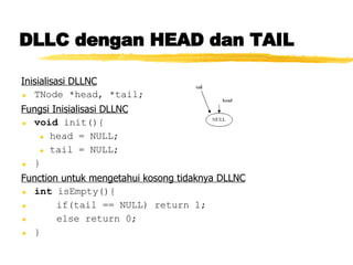 DLLC dengan HEAD dan TAIL Inisialisasi DLLNC TNode *head, *tail; Fungsi Inisialisasi DLLNC void  init(){ head = NULL; tail = NULL; } Function untuk mengetahui kosong tidaknya DLLNC int  isEmpty(){ if(tail == NULL) return 1; else return 0; } 