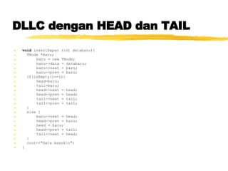 DLLC dengan HEAD dan TAIL void  insertDepan (int databaru){ TNode *baru; baru = new TNode; baru->data = databaru; baru->next = baru; baru->prev = baru; if(isEmpty()==1){ head=baru; tail=baru; head->next = head; head->prev = head; tail->next = tail; tail->prev = tail; } else { baru->next = head; head->prev = baru; head = baru; head->prev = tail; tail->next = head; } cout<<&quot;Data masuk\n&quot;; } 