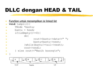 DLLC dengan HEAD & TAIL Function untuk menampilkan isi linked list void  tampil(){ TNode *bantu; bantu = head; if(isEmpty()==0){ do{ cout<<bantu->data<<&quot; &quot;; bantu=bantu->next; }while(bantu!=tail->next); cout<<endl; } else cout<<&quot;Masih kosong\n&quot;; }   