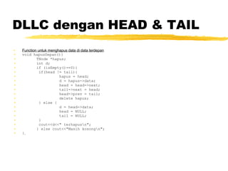 DLLC dengan HEAD & TAIL Function untuk menghapus data di data terdepan void hapusDepan(){ TNode *hapus; int d; if (isEmpty()==0){   if(head != tail){ hapus = head; d = hapus->data; head = head->next; tail->next = head; head->prev = tail; delete hapus;   } else { d = head->data; head = NULL; tail = NULL;   }   cout<<d<<&quot; terhapus\n&quot;; } else cout<<&quot;Masih kosong\n&quot;; }   