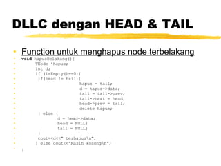 DLLC dengan HEAD & TAIL Function untuk menghapus node terbelakang void  hapusBelakang(){ TNode *hapus; int d; if (isEmpty()==0){   if(head != tail){ hapus = tail; d = hapus->data; tail = tail->prev; tail->next = head; head->prev = tail; delete hapus;   } else { d = head->data; head = NULL; tail = NULL;   }   cout<<d<<&quot; terhapus\n&quot;; } else cout<<&quot;Masih kosong\n&quot;; }   