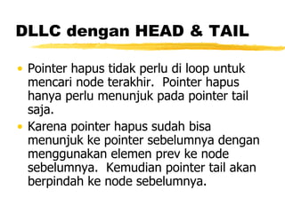 DLLC dengan HEAD & TAIL Pointer hapus tidak perlu di loop untuk mencari node terakhir.  Pointer hapus hanya perlu menunjuk pada pointer tail saja. Karena pointer hapus sudah bisa menunjuk ke pointer sebelumnya dengan menggunakan elemen prev ke node sebelumnya.  Kemudian pointer tail akan berpindah ke node sebelumnya.  