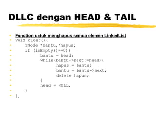 DLLC dengan HEAD & TAIL Function untuk menghapus semua elemen LinkedList void clear(){ TNode *bantu,*hapus; if (isEmpty()==0){ bantu = head; while(bantu->next!=head){ hapus = bantu; bantu = bantu->next; delete hapus; } head = NULL; } }   