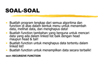 SOAL-SOAL Buatlah program lengkap dari semua algoritma dan function di atas dalam bentuk menu untuk menambah data, melihat data, dan menghapus data! Buatlah function tambahan yang berguna untuk mencari data yang ada dalam linked list baik dengan head maupun head & tail! Buatlah function untuk menghapus data tertentu dalam linked list! Buatlah function untuk menampilkan data secara terbalik!  NEXT:  RECURSIVE FUNCTION 