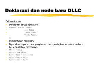 Deklarasi dan node baru DLLC Deklarasi node   Dibuat dari struct berikut ini: typedef struct TNode{ int data; TNode *next; Tnode *prev; };   Pembentukan node baru Digunakan keyword new yang berarti mempersiapkan sebuah node baru berserta alokasi memorinya. TNode *baru; baru = new TNode; baru->data = databaru; baru->next = baru; baru->prev = baru; 