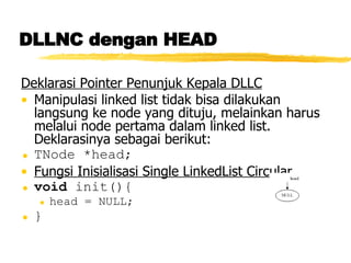 DLLNC dengan HEAD Deklarasi Pointer Penunjuk Kepala DLLC Manipulasi linked list tidak bisa dilakukan langsung ke node yang dituju, melainkan harus melalui node pertama dalam linked list.  Deklarasinya sebagai berikut: TNode *head; Fungsi Inisialisasi Single LinkedList Circular void  init(){ head = NULL; } 