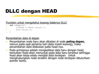 DLLC dengan HEAD Function untuk mengetahui kosong tidaknya DLLC int  isEmpty(){ if(head == NULL) return 1; else return 0; } Penambahan data di depan Penambahan node baru akan dikaitan di node  paling depan,  namun pada saat pertama kali (data masih kosong), maka penambahan data dilakukan pada head nya. Pada prinsipnya adalah mengkaitkan data baru dengan head, kemudian head akan menunjuk pada data baru tersebut sehingga head akan tetap selalu menjadi data terdepan.  Untuk menghubungkan node terakhir dengan node terdepan dibutuhkan pointer bantu. 