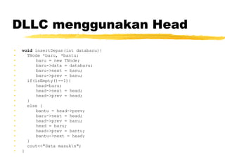DLLC menggunakan Head void  insertDepan(int databaru){ TNode *baru, *bantu; baru = new TNode; baru->data = databaru; baru->next = baru; baru->prev = baru; if(isEmpty()==1){ head=baru; head->next = head; head->prev = head; } else { bantu = head->prev; baru->next = head; head->prev = baru; head = baru; head->prev = bantu; bantu->next = head; } cout<<&quot;Data masuk\n&quot;; }   