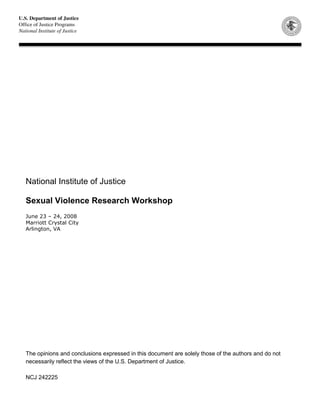 National Institute of Justice
Sexual Violence Research Workshop
June 23 – 24, 2008
Marriott Crystal City
Arlington, VA
The opinions and conclusions expressed in this document are solely those of the authors and do not
necessarily reflect the views of the U.S. Department of Justice.
NCJ 242225
 