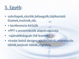 5. Egyéb:
• szórólapok,zászlók,bélyegzők,tájékoztató
  füzetek,molinók,stb.
• + konferencia-kitűzők
• +PPT-s prezentációk alapstruktúrája
• +ajándéktárgyak (ha lesznek)
• +irodai belső design: ajtófeliratok,információs
  táblák,bejárati táblák,cégtábla,
 