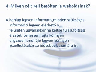 4. Milyen célt kell betölteni a weboldalnak?

A honlap legyen informatív,minden szükséges
  információ legyen elérhető a
  felületen,ugyanakkor ne keltse túlzsúfoltság
  érzetét. Lehessen rajta könnyen
  eligazodni,menüje legyen könnyen
  kezelhető,akár az idősebbek számára is.
 