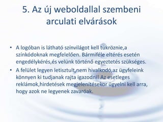 5. Az új weboldallal szembeni
           arculati elvárások

• A logóban is látható színvilágot kell tükröznie,a
  színkódoknak megfelelően. Bármiféle eltérés esetén
  engedélykérés,és velünk történő egyeztetés szükséges.
• A felület legyen letisztult,nem hivalkodó,az ügyfeleink
  könnyen ki tudjanak rajta igazodni! Az esetleges
  reklámok,hirdetések megjelenítésekor ügyelni kell arra,
  hogy azok ne legyenek zavaróak.
 