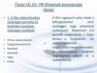 Tiszta Víz Zrt. PR-filmjének koncepciója
                           Vázlat
• 1. A film elkészítéséhez     A film egyszerű volta miatt a
  szükséges személyi és        leforgatásához          nem
  technikai részletek,         szükséges nagy volumenű
  szükséges eszközök           eszközpark. Maximum 2-3
                               kamera elegendő,és 1 fotós
•   Filmes szakemberek:        lenne a forgatáson. Az
•   Forgatókönyvíró (k)        utómunkálatokat
•   Rendező                    (vágás,zene,hangalámondás)
•   Operatőr                   a számítógépes program
•   Vágó                       segítségével végzik el a
•   Fotós                      szakemberek.
 