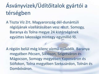 Ásványvizek/Üdítőitalok gyártói a
térségben
A Tiszta Víz Zrt. Magyarország dél-dunántúli
  régiójának vízellátásában vesz részt. Somogy,
  Baranya és Tolna megye 24 kistérségének
  együttes lakossága mintegy egymillió fő.

A régión belül még kilenc vízmű működik. Baranya
  megyében Pécsen, Siklóson, Szigetváron és
  Mágocson, Somogy megyében Kaposváron és
  Siófokon, Tolna megyében Szekszárdon, Tolnán és
  Dombóváron.
 