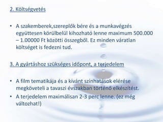 2. Költségvetés

• A szakemberek,szereplők bére és a munkavégzés
  együttesen körülbelül kihozható lenne maximum 500.000
  – 1.00000 Ft közötti összegből. Ez minden váratlan
  költséget is fedezni tud.

3. A gyártáshoz szükséges időpont, a terjedelem

• A film tematikája és a kívánt színhatások elérése
  megköveteli a tavaszi évszakban történő elkészítést.
• A terjedelem maximálisan 2-3 perc lenne. (ez még
  változhat!)
 