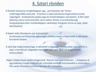 4. Sztori röviden
A felvétel helyszíne mindenképpen egy „természetes táj” lenne:
    erdő,hegyvidék,mező,stb. A kamera a tájat pásztázza,megmutatná annak
    szépségeit: kristálytiszta patak,vagy tó mindenképpen szerepelne. A film alatt
    kellemes,lassú instrumentális zene szólna: fontos a természetesség
    hangsúlyozása,ezért mindenképpen valamilyen hangszer lenne az alap. (akár
    komolyzene)

A képek alatt elhangozna pár kulcsszó,(pl.:
   természetes,kristálytiszta,egészséges,üdítő),melyek a képernyőn is láthatóak
   lennének közben.

A záró kép megmutatja,hogy a vállalattól a fogyasztó kezébe (akár szó szerint) is
    eljut a termék,aki elégedett mosollyal iszik saját,általunk forgalmazott
    kulacsunkból.

Végül a fülbemászó reklámszlogenünk "Semmi más csak tiszta víz... „ hangozna el
  egy kellemes hangú hölgytől,aki a fentebb említett kulcsszavakat is elmondja a
  film soránszinkronszínészt kérnénk fel a feladatra.
 