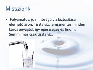 Missziónk
• Folyamatos, jó minőségű víz biztosítása
  elérhető áron. Tiszta víz, ami mentes minden
  káros anyagtól, így egészséges és finom.
  Semmi más csak tiszta víz.
 