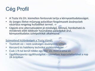 Cég Profil
• A Tiszta Víz Zrt. kiemelten fontosnak tartja a környezettudatosságot.
• Az üveges illetve műanyag palackban forgalmazott ásványvizek
  vásárlása rengeteg hulladékot termel. ->
• Cégünk erre alternatívaként jó minőségű, könnyű, hordozható és
  mindenek előtt többször használatos palackokat árul,
  környezettudatos üzletpolitikát alkalmazva.

Számottevő különbségek a Tiszta Víznél:
• Tisztított víz – nem szükséges ásványvízre költeni
• Korszerű és hatékony technikai eszközrendszer
• Csak 1 ft-tal kerüll többe egy liter víz, mint a sima víz
• Ügyfélkozpontú ügyfélszolgálat – személyes kapcsolattartóval a nap
   24 órájában
 