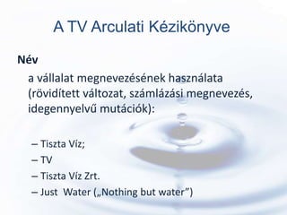 A TV Arculati Kézikönyve
Név
 a vállalat megnevezésének használata
 (rövidített változat, számlázási megnevezés,
 idegennyelvű mutációk):

  – Tiszta Víz;
  – TV
  – Tiszta Víz Zrt.
  – Just Water („Nothing but water”)
 