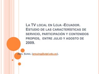 La TV local en Loja -Ecuador. Estudio de las características de servicio, participación y contenidos propios,  entre julio y agosto de 2009. Abel Suing. (arsuing@utpl.edu.ec). 