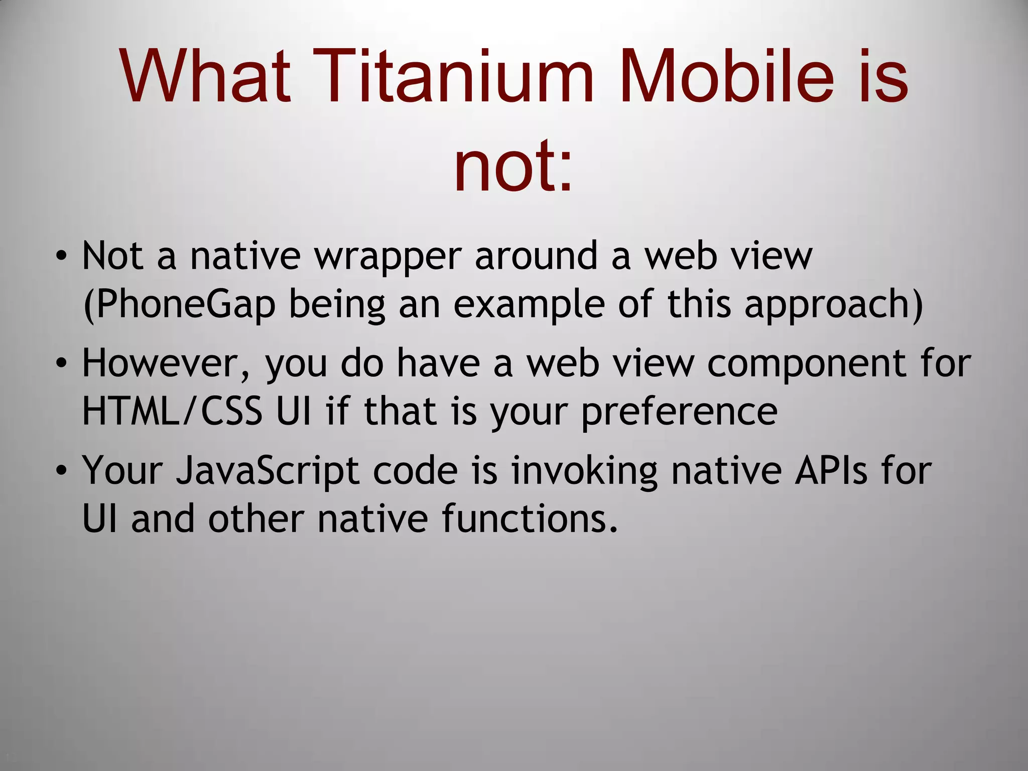 13What Titanium Mobile is not:Not a native wrapper around a web view (PhoneGap being an example of this approach)However, you do have a web view component for HTML/CSS UI if that is your preferenceYour JavaScript code is invoking native APIs for UI and other native functions.